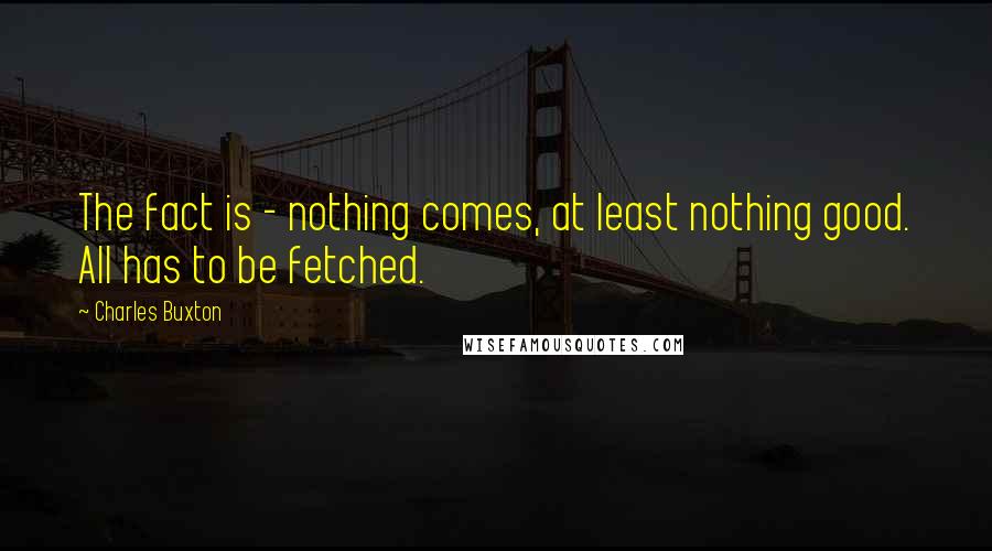 Charles Buxton Quotes: The fact is - nothing comes, at least nothing good. All has to be fetched.