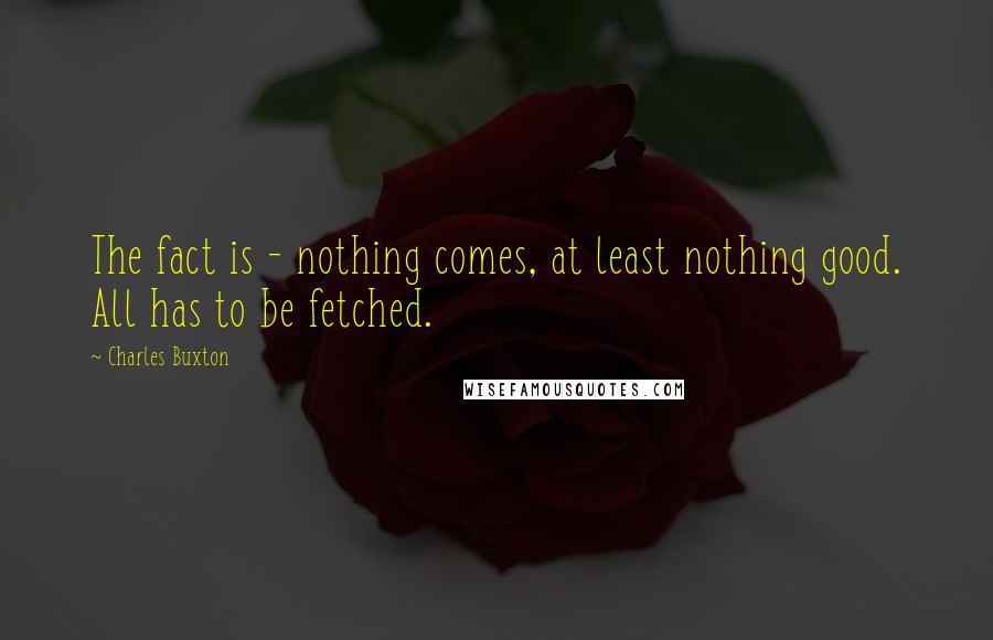 Charles Buxton Quotes: The fact is - nothing comes, at least nothing good. All has to be fetched.