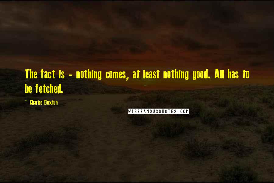 Charles Buxton Quotes: The fact is - nothing comes, at least nothing good. All has to be fetched.