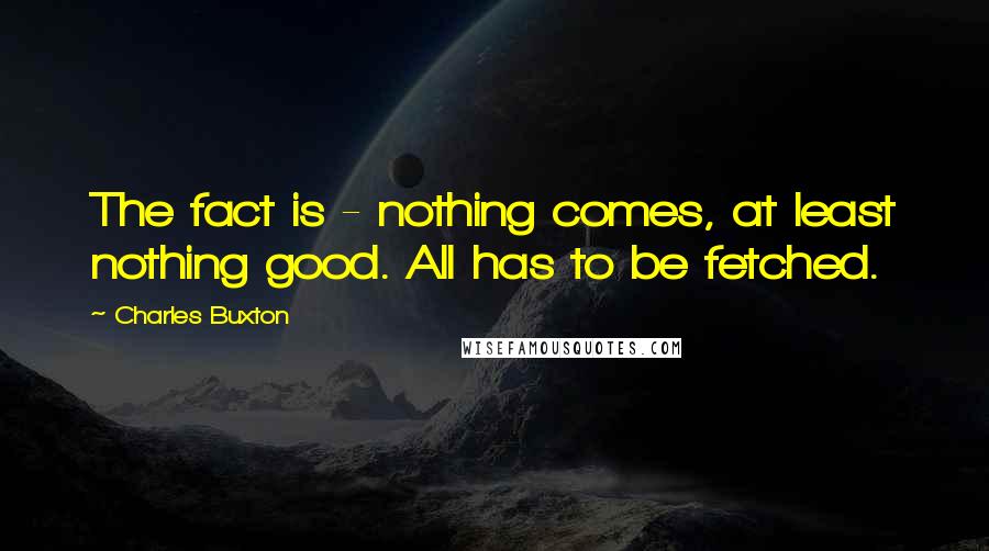 Charles Buxton Quotes: The fact is - nothing comes, at least nothing good. All has to be fetched.