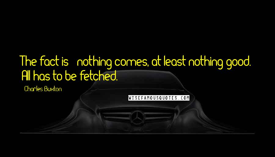 Charles Buxton Quotes: The fact is - nothing comes, at least nothing good. All has to be fetched.