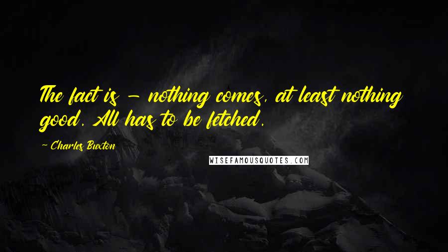 Charles Buxton Quotes: The fact is - nothing comes, at least nothing good. All has to be fetched.