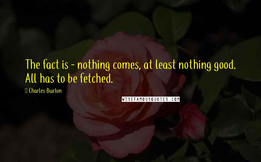 Charles Buxton Quotes: The fact is - nothing comes, at least nothing good. All has to be fetched.