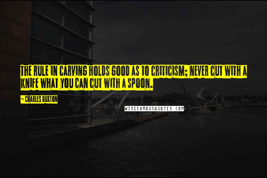 Charles Buxton Quotes: The rule in carving holds good as to criticism; never cut with a knife what you can cut with a spoon.