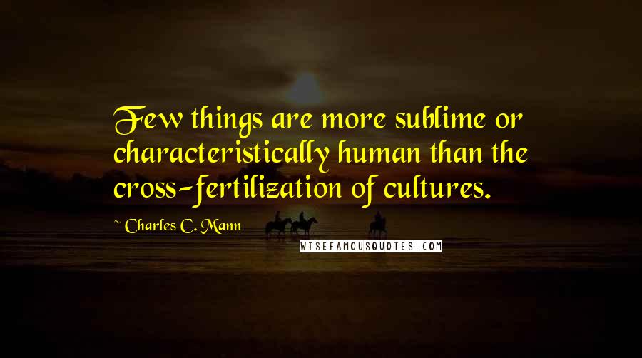 Charles C. Mann Quotes: Few things are more sublime or characteristically human than the cross-fertilization of cultures.