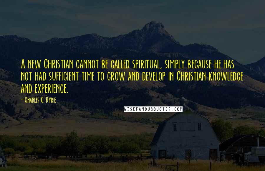 Charles C. Ryrie Quotes: A new Christian cannot be called spiritual, simply because he has not had sufficient time to grow and develop in Christian knowledge and experience.