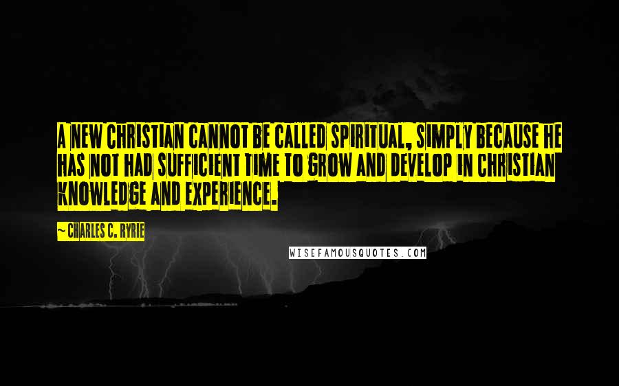 Charles C. Ryrie Quotes: A new Christian cannot be called spiritual, simply because he has not had sufficient time to grow and develop in Christian knowledge and experience.