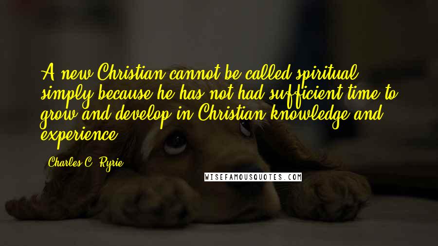 Charles C. Ryrie Quotes: A new Christian cannot be called spiritual, simply because he has not had sufficient time to grow and develop in Christian knowledge and experience.