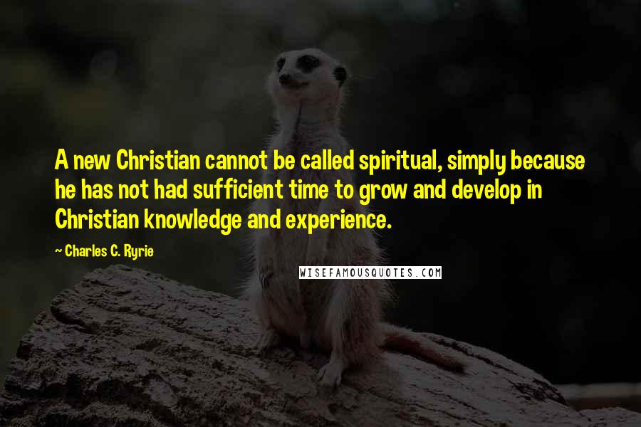 Charles C. Ryrie Quotes: A new Christian cannot be called spiritual, simply because he has not had sufficient time to grow and develop in Christian knowledge and experience.
