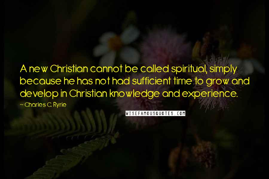 Charles C. Ryrie Quotes: A new Christian cannot be called spiritual, simply because he has not had sufficient time to grow and develop in Christian knowledge and experience.