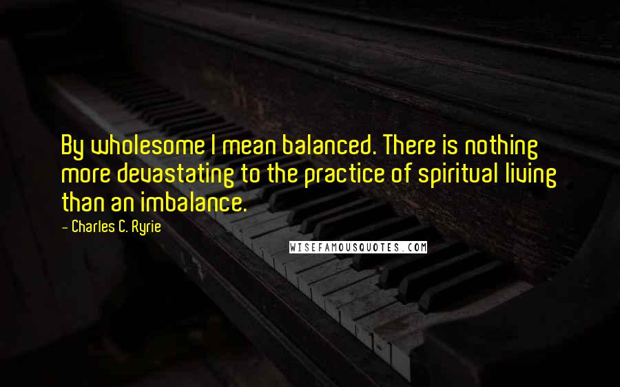 Charles C. Ryrie Quotes: By wholesome I mean balanced. There is nothing more devastating to the practice of spiritual living than an imbalance.