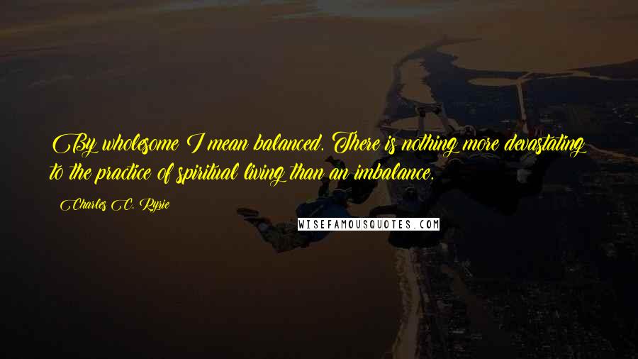 Charles C. Ryrie Quotes: By wholesome I mean balanced. There is nothing more devastating to the practice of spiritual living than an imbalance.