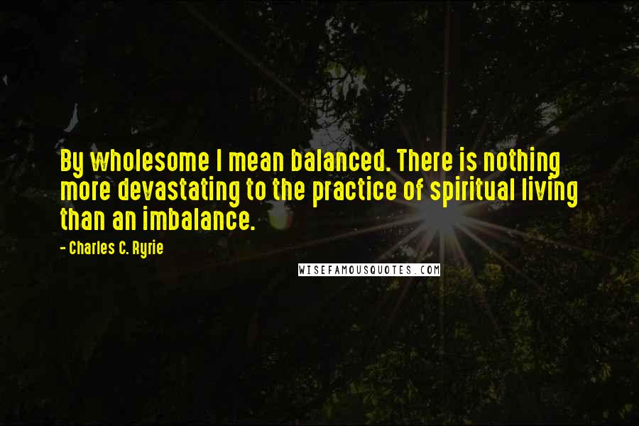 Charles C. Ryrie Quotes: By wholesome I mean balanced. There is nothing more devastating to the practice of spiritual living than an imbalance.