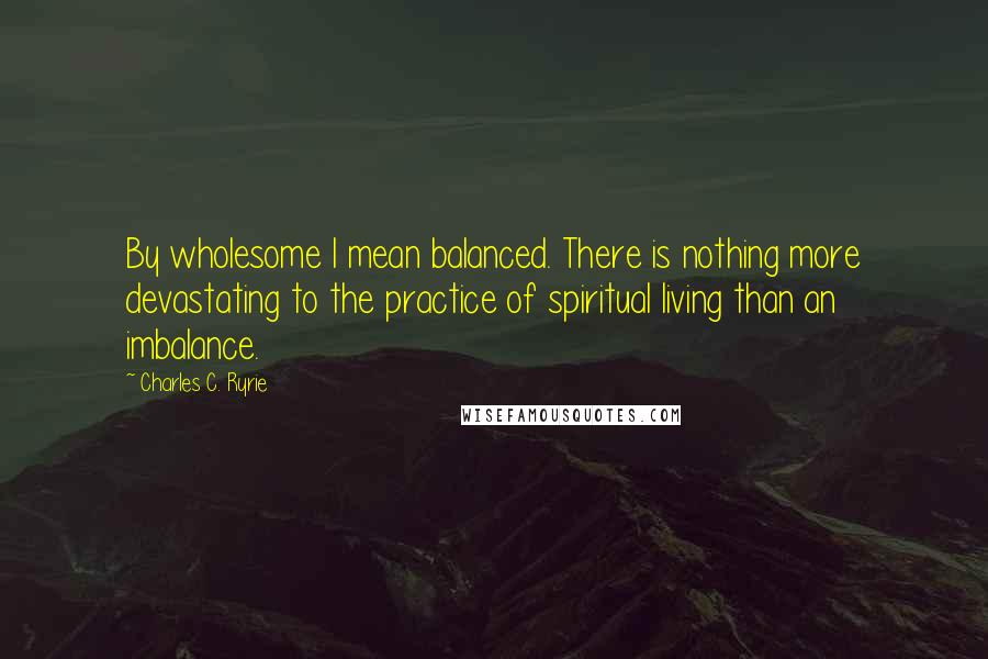 Charles C. Ryrie Quotes: By wholesome I mean balanced. There is nothing more devastating to the practice of spiritual living than an imbalance.