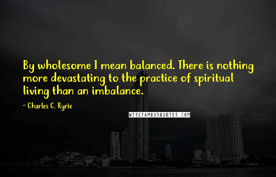 Charles C. Ryrie Quotes: By wholesome I mean balanced. There is nothing more devastating to the practice of spiritual living than an imbalance.