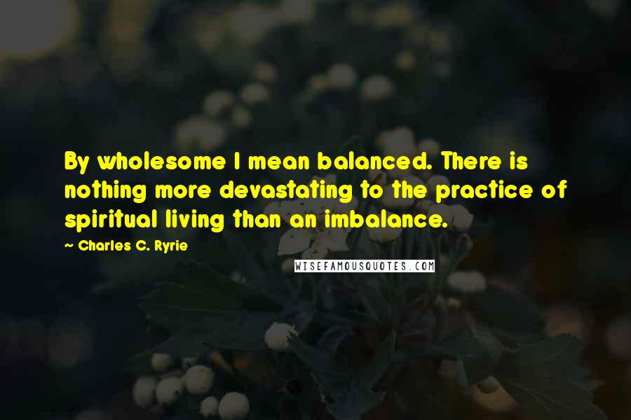 Charles C. Ryrie Quotes: By wholesome I mean balanced. There is nothing more devastating to the practice of spiritual living than an imbalance.