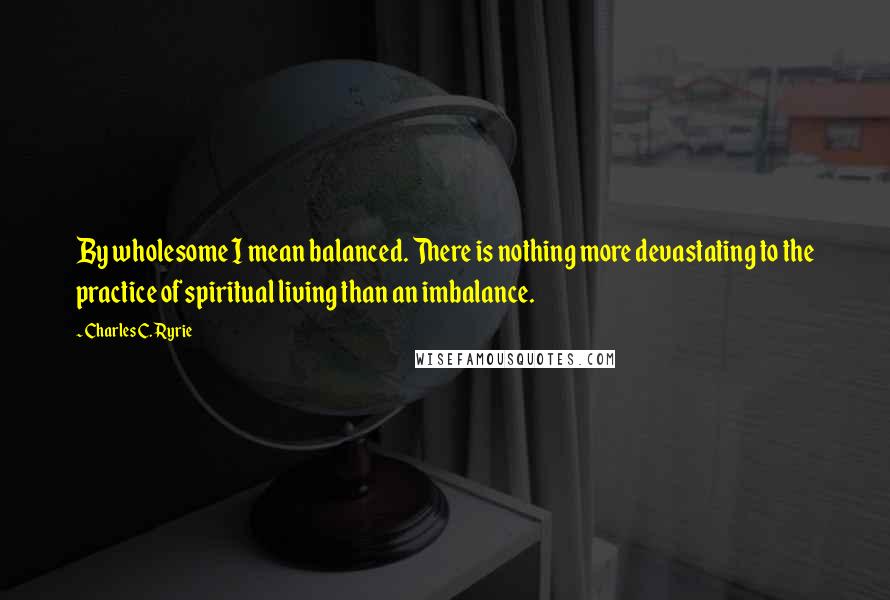 Charles C. Ryrie Quotes: By wholesome I mean balanced. There is nothing more devastating to the practice of spiritual living than an imbalance.