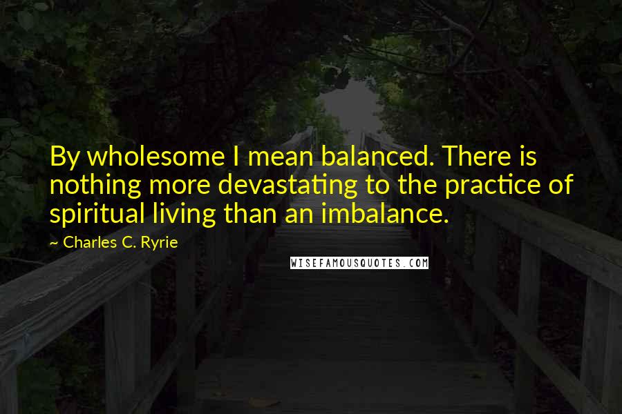 Charles C. Ryrie Quotes: By wholesome I mean balanced. There is nothing more devastating to the practice of spiritual living than an imbalance.