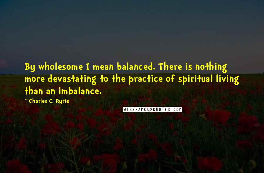 Charles C. Ryrie Quotes: By wholesome I mean balanced. There is nothing more devastating to the practice of spiritual living than an imbalance.