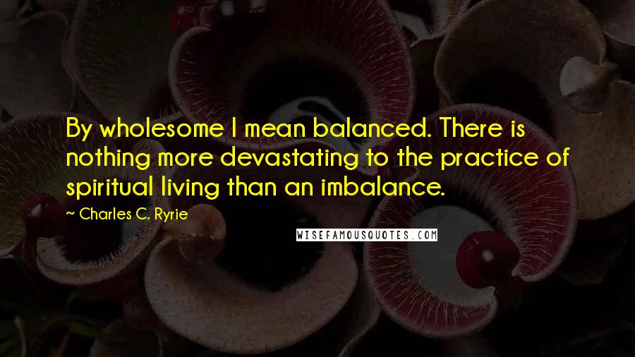 Charles C. Ryrie Quotes: By wholesome I mean balanced. There is nothing more devastating to the practice of spiritual living than an imbalance.