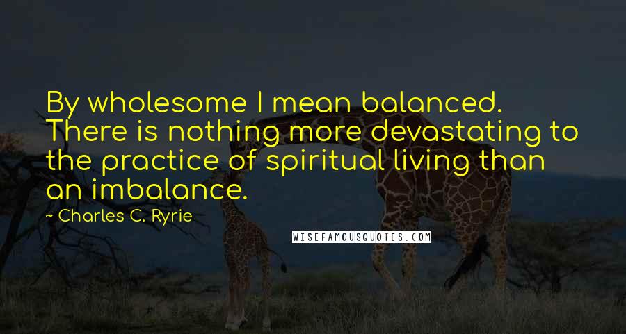 Charles C. Ryrie Quotes: By wholesome I mean balanced. There is nothing more devastating to the practice of spiritual living than an imbalance.