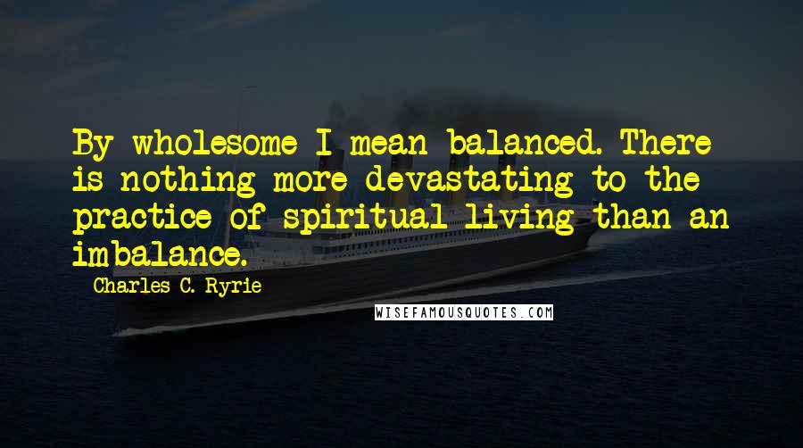 Charles C. Ryrie Quotes: By wholesome I mean balanced. There is nothing more devastating to the practice of spiritual living than an imbalance.