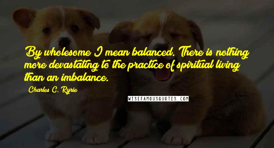 Charles C. Ryrie Quotes: By wholesome I mean balanced. There is nothing more devastating to the practice of spiritual living than an imbalance.