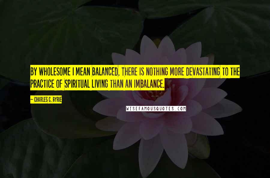 Charles C. Ryrie Quotes: By wholesome I mean balanced. There is nothing more devastating to the practice of spiritual living than an imbalance.