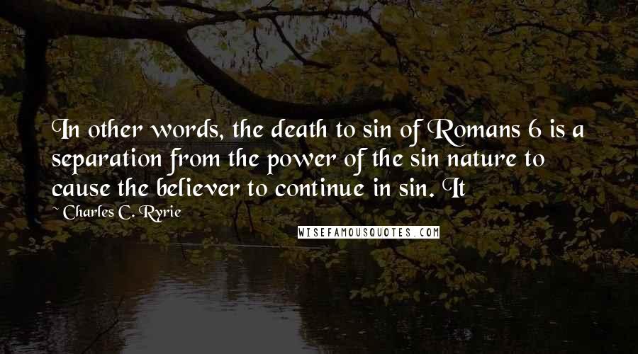 Charles C. Ryrie Quotes: In other words, the death to sin of Romans 6 is a separation from the power of the sin nature to cause the believer to continue in sin. It