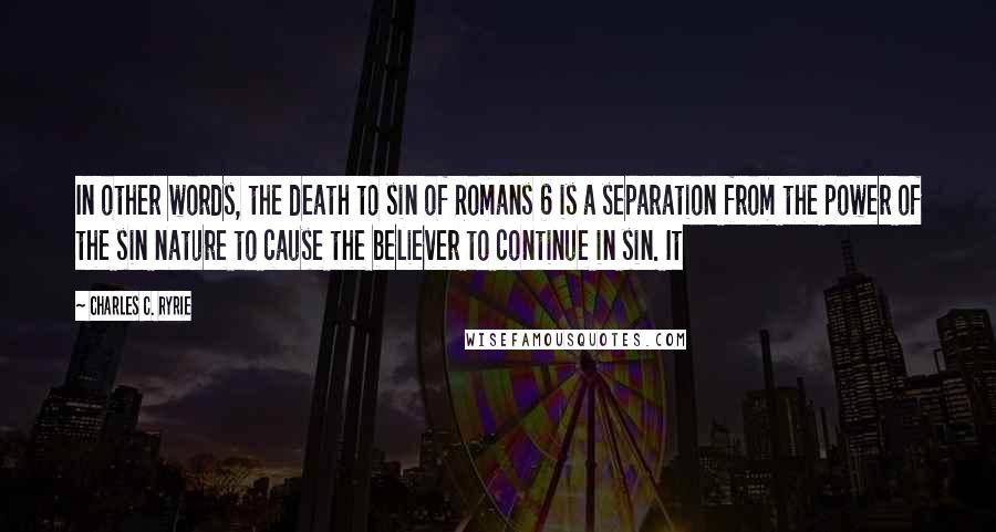 Charles C. Ryrie Quotes: In other words, the death to sin of Romans 6 is a separation from the power of the sin nature to cause the believer to continue in sin. It