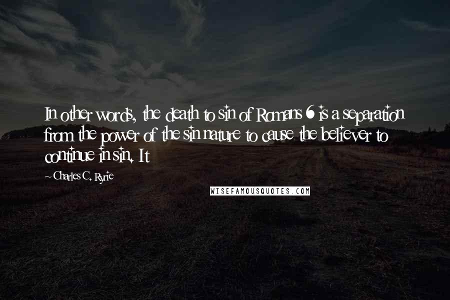 Charles C. Ryrie Quotes: In other words, the death to sin of Romans 6 is a separation from the power of the sin nature to cause the believer to continue in sin. It