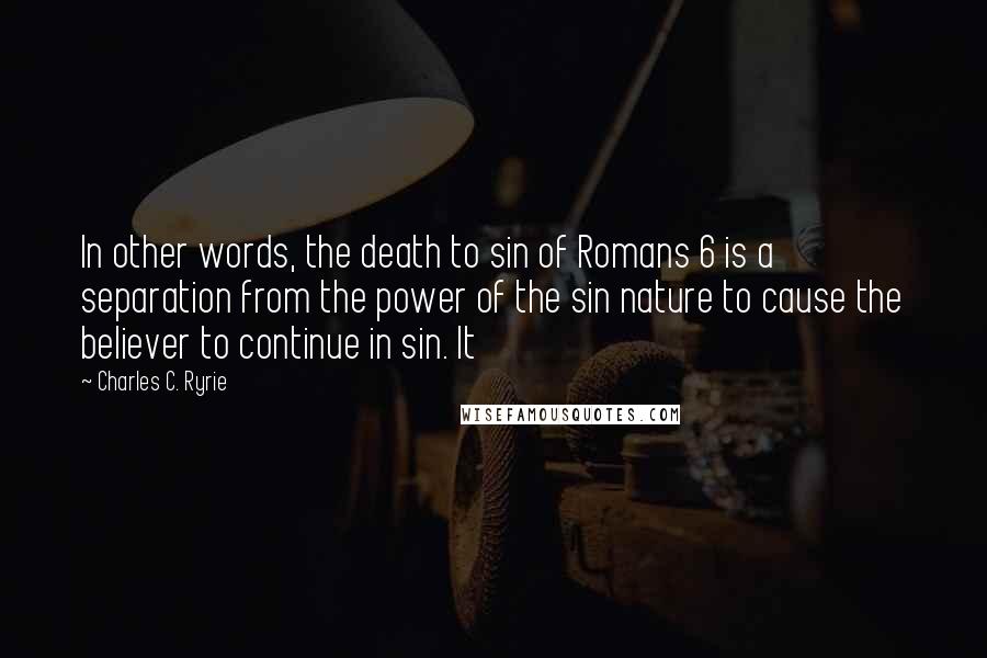 Charles C. Ryrie Quotes: In other words, the death to sin of Romans 6 is a separation from the power of the sin nature to cause the believer to continue in sin. It