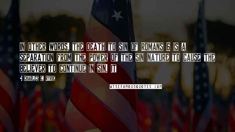 Charles C. Ryrie Quotes: In other words, the death to sin of Romans 6 is a separation from the power of the sin nature to cause the believer to continue in sin. It
