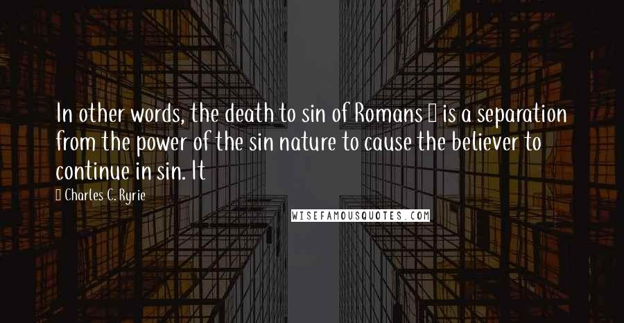 Charles C. Ryrie Quotes: In other words, the death to sin of Romans 6 is a separation from the power of the sin nature to cause the believer to continue in sin. It