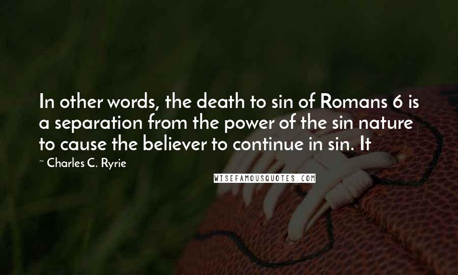 Charles C. Ryrie Quotes: In other words, the death to sin of Romans 6 is a separation from the power of the sin nature to cause the believer to continue in sin. It