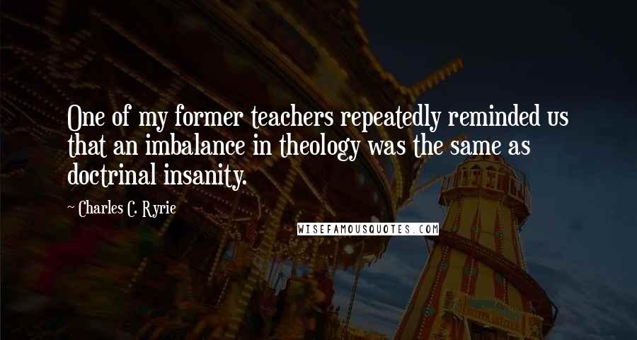 Charles C. Ryrie Quotes: One of my former teachers repeatedly reminded us that an imbalance in theology was the same as doctrinal insanity.