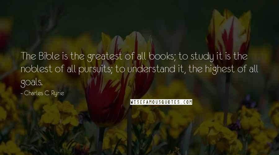 Charles C. Ryrie Quotes: The Bible is the greatest of all books; to study it is the noblest of all pursuits; to understand it, the highest of all goals.