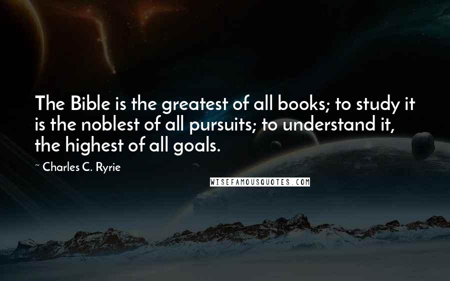 Charles C. Ryrie Quotes: The Bible is the greatest of all books; to study it is the noblest of all pursuits; to understand it, the highest of all goals.