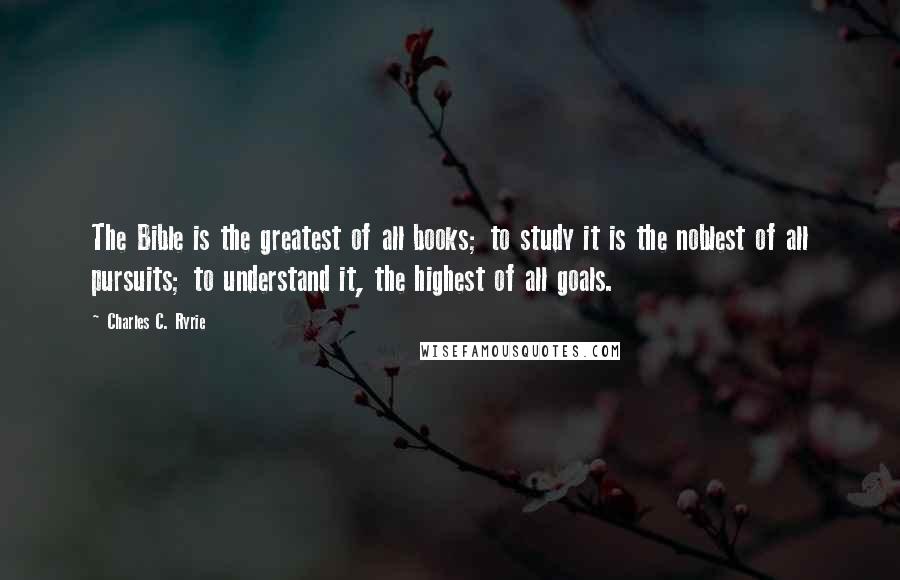 Charles C. Ryrie Quotes: The Bible is the greatest of all books; to study it is the noblest of all pursuits; to understand it, the highest of all goals.