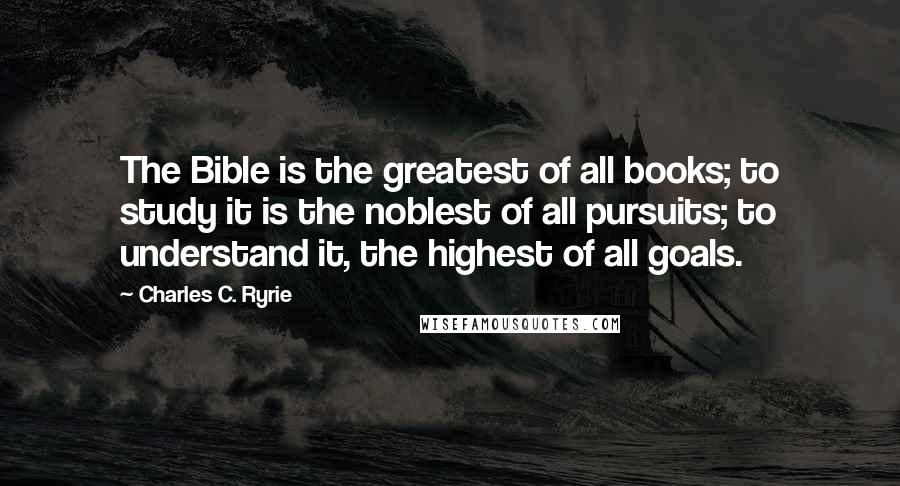 Charles C. Ryrie Quotes: The Bible is the greatest of all books; to study it is the noblest of all pursuits; to understand it, the highest of all goals.