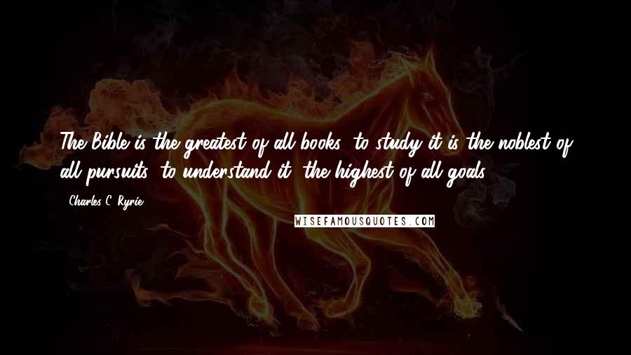 Charles C. Ryrie Quotes: The Bible is the greatest of all books; to study it is the noblest of all pursuits; to understand it, the highest of all goals.