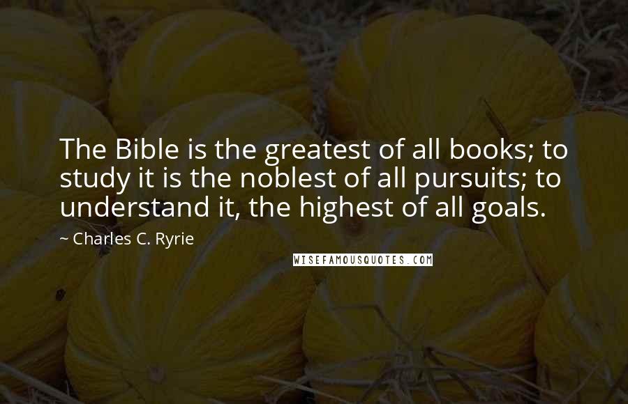 Charles C. Ryrie Quotes: The Bible is the greatest of all books; to study it is the noblest of all pursuits; to understand it, the highest of all goals.