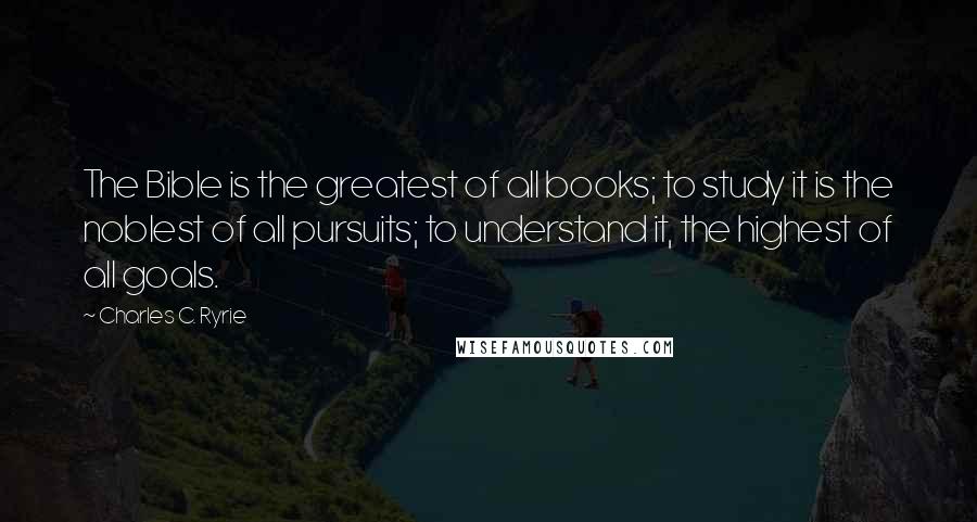 Charles C. Ryrie Quotes: The Bible is the greatest of all books; to study it is the noblest of all pursuits; to understand it, the highest of all goals.