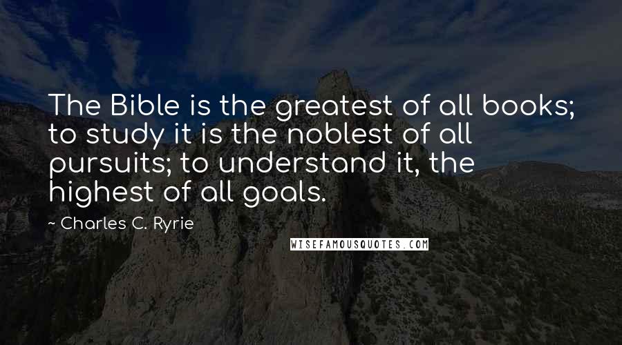 Charles C. Ryrie Quotes: The Bible is the greatest of all books; to study it is the noblest of all pursuits; to understand it, the highest of all goals.