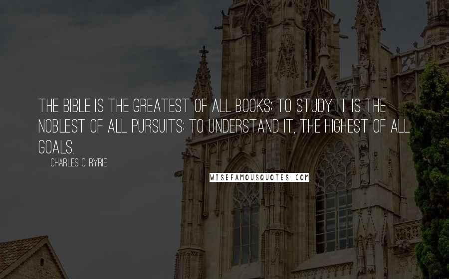 Charles C. Ryrie Quotes: The Bible is the greatest of all books; to study it is the noblest of all pursuits; to understand it, the highest of all goals.