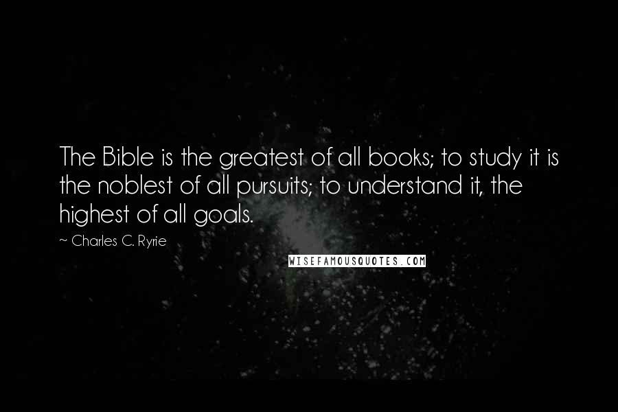 Charles C. Ryrie Quotes: The Bible is the greatest of all books; to study it is the noblest of all pursuits; to understand it, the highest of all goals.