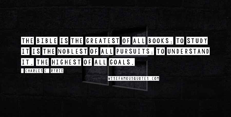 Charles C. Ryrie Quotes: The Bible is the greatest of all books; to study it is the noblest of all pursuits; to understand it, the highest of all goals.