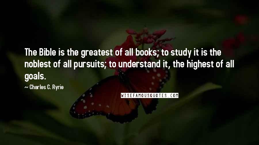 Charles C. Ryrie Quotes: The Bible is the greatest of all books; to study it is the noblest of all pursuits; to understand it, the highest of all goals.