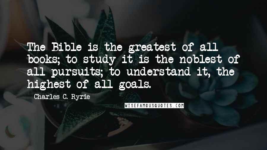 Charles C. Ryrie Quotes: The Bible is the greatest of all books; to study it is the noblest of all pursuits; to understand it, the highest of all goals.