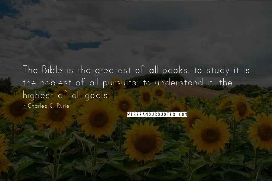 Charles C. Ryrie Quotes: The Bible is the greatest of all books; to study it is the noblest of all pursuits; to understand it, the highest of all goals.